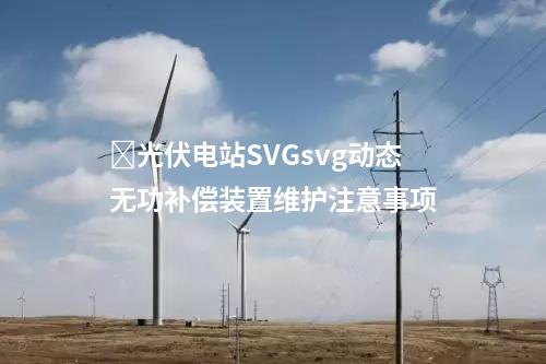 ​光伏电站SVGsvg动态无功补偿装置维护注意事项