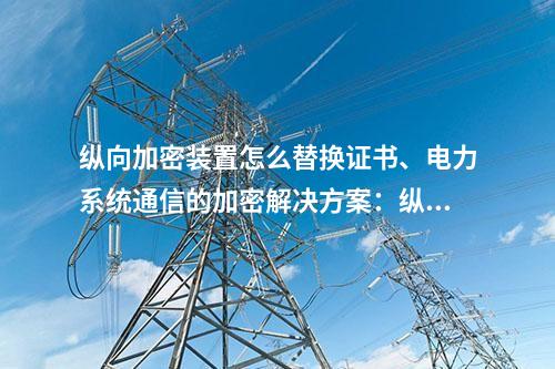 调度数据网屏怎么替换证书、电力系统通信的加密解决方案：二次安防设备屏