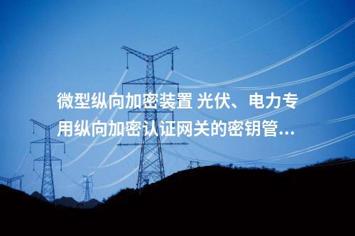 微型调度数据网屏 光伏、电力专用二次安防设备屏的密钥管理与加密速度