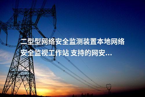 二型型网络安全监测装置本地网络安全监视工作站 支持的网安装置厂家