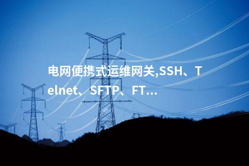 电网便携式运维网关,SSH、Telnet、SFTP、FTPSCP、Q/GDW 273、DL/T 634.5104、DL/T 860、Modbus、RS232等进行转发