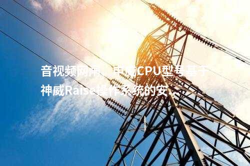 音视频网闸、申威CPU型号基于神威Raise操作系统的安全性优势