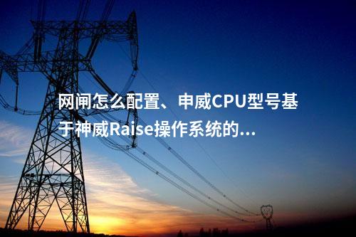 网闸怎么配置、申威CPU型号基于神威Raise操作系统的高安全性