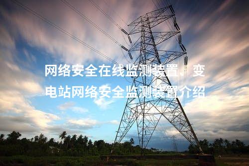 网络安全在线监测装置、变电站网络安全监测装置介绍