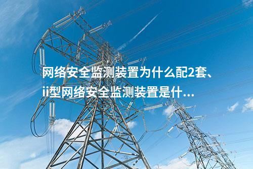 网络安全监测装置为什么配2套、ii型网络安全监测装置是什么