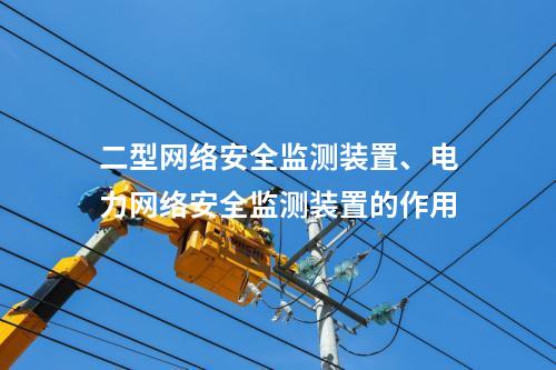 二型网络安全监测装置、电力网络安全监测装置的作用