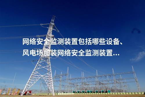 网络安全监测装置包括哪些设备、风电场加装网络安全监测装置项目