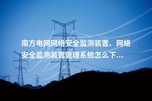 南方电网网络安全监测装置、网络安全监测装置管理系统怎么下载