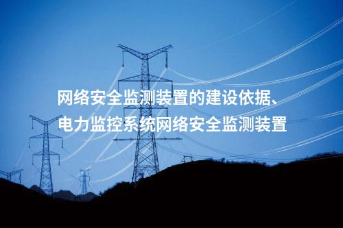 网络安全监测装置的建设依据、电力监控系统网络安全监测装置